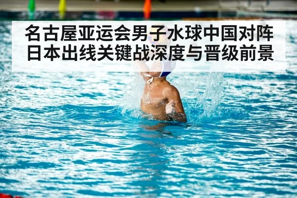 名古屋亚运会男子水球中国对阵日本出线关键战深度与晋级前景 - KaiyunSports