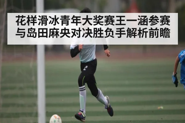 花样滑冰青年大奖赛王一涵参赛与岛田麻央对决胜负手解析前瞻 - KaiyunSports