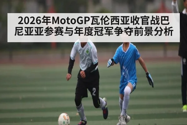 2026年MotoGP瓦伦西亚收官战巴尼亚亚参赛与年度冠军争夺前景分析 - KaiyunSports