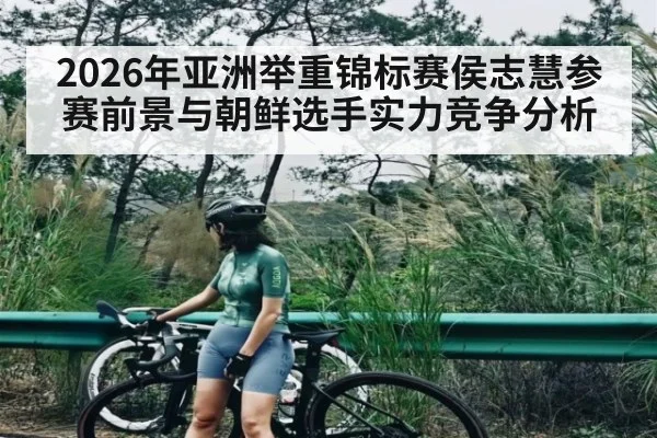 2026年亚洲举重锦标赛侯志慧参赛前景与朝鲜选手实力竞争分析 - KaiyunSports