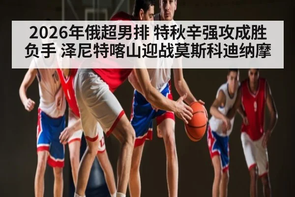 2026年俄超男排 特秋辛强攻成胜负手 泽尼特喀山迎战莫斯科迪纳摩